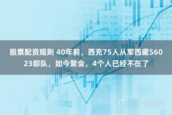 股票配资规则 40年前，西充75人从军西藏56023部队，如今聚会，4个人已经不在了