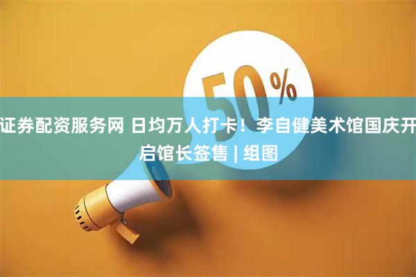 证券配资服务网 日均万人打卡！李自健美术馆国庆开启馆长签售 | 组图
