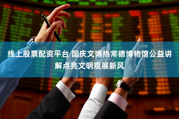 线上股票配资平台 国庆文博热常德博物馆公益讲解点亮文明观展新风