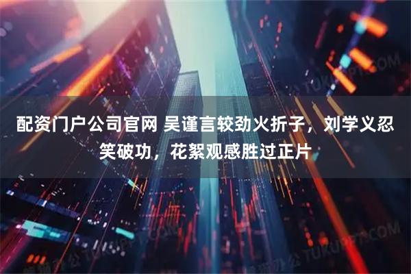 配资门户公司官网 吴谨言较劲火折子,刘学义忍笑破功,花絮观感胜过正片