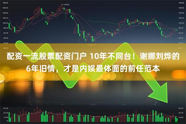 配资一流股票配资门户 10年不同台!谢娜刘烨的6年旧情,才是内娱最体面的前任范本