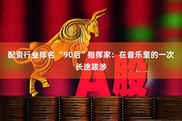 配资行业排名 “90后”指挥家:在音乐里的一次长途跋涉