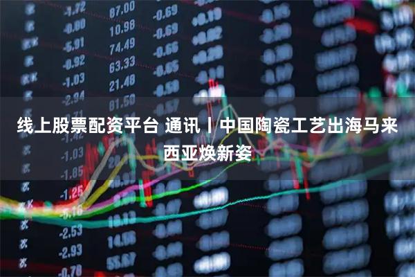 线上股票配资平台 通讯丨中国陶瓷工艺出海马来西亚焕新姿