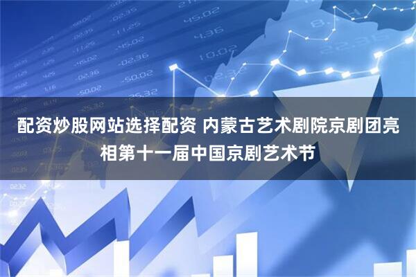 配资炒股网站选择配资 内蒙古艺术剧院京剧团亮相第十一届中国京剧艺术节